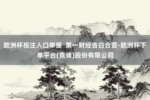 欧洲杯投注入口举报  第一财经告白合营-欧洲杯下单平台(竞猜)股份有限公司