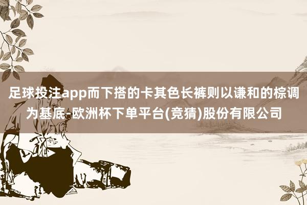 足球投注app而下搭的卡其色长裤则以谦和的棕调为基底-欧洲杯下单平台(竞猜)股份有限公司