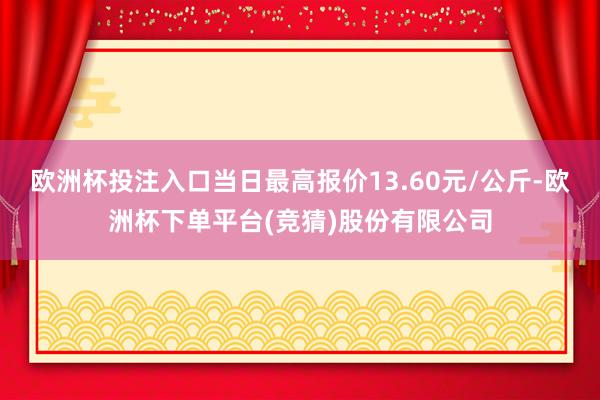 欧洲杯投注入口当日最高报价13.60元/公斤-欧洲杯下单平台(竞猜)股份有限公司