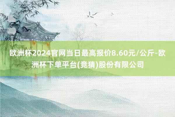 欧洲杯2024官网当日最高报价8.60元/公斤-欧洲杯下单平台(竞猜)股份有限公司