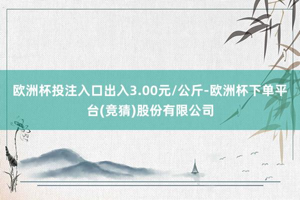 欧洲杯投注入口出入3.00元/公斤-欧洲杯下单平台(竞猜)股份有限公司