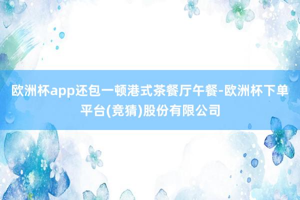 欧洲杯app还包一顿港式茶餐厅午餐-欧洲杯下单平台(竞猜)股份有限公司