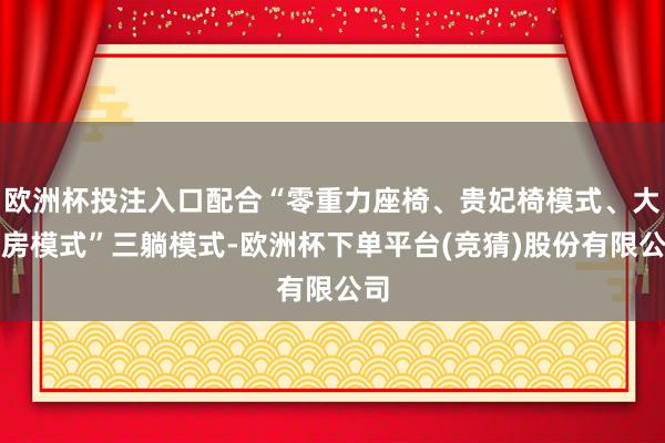 欧洲杯投注入口配合“零重力座椅、贵妃椅模式、大床房模式”三躺模式-欧洲杯下单平台(竞猜)股份有限公司