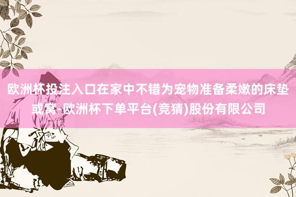 欧洲杯投注入口在家中不错为宠物准备柔嫩的床垫或窝-欧洲杯下单平台(竞猜)股份有限公司