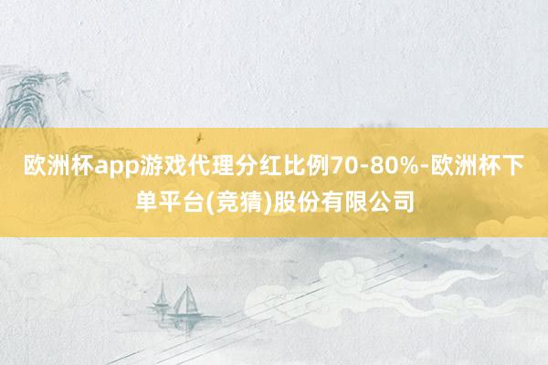 欧洲杯app游戏代理分红比例70-80%-欧洲杯下单平台(竞猜)股份有限公司