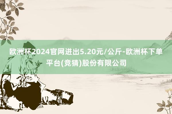 欧洲杯2024官网进出5.20元/公斤-欧洲杯下单平台(竞猜)股份有限公司