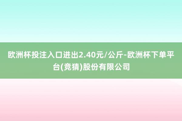 欧洲杯投注入口进出2.40元/公斤-欧洲杯下单平台(竞猜)股份有限公司