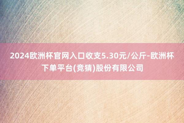 2024欧洲杯官网入口收支5.30元/公斤-欧洲杯下单平台(竞猜)股份有限公司