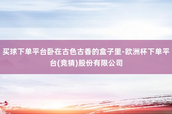 买球下单平台卧在古色古香的盒子里-欧洲杯下单平台(竞猜)股份有限公司