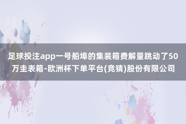 足球投注app一号船埠的集装箱费解量跳动了50万圭表箱-欧洲杯下单平台(竞猜)股份有限公司