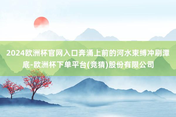 2024欧洲杯官网入口奔涌上前的河水束缚冲刷潭底-欧洲杯下单平台(竞猜)股份有限公司