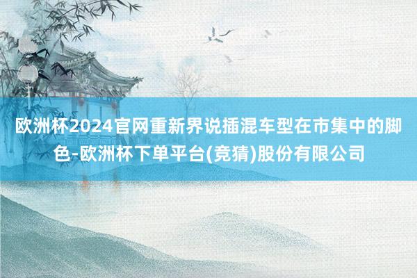 欧洲杯2024官网重新界说插混车型在市集中的脚色-欧洲杯下单平台(竞猜)股份有限公司