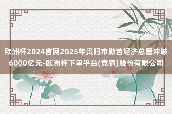 欧洲杯2024官网2025年贵阳市勤苦经济总量冲破6000亿元-欧洲杯下单平台(竞猜)股份有限公司