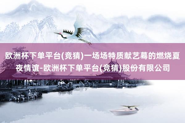 欧洲杯下单平台(竞猜)一场场特质献艺蓦的燃烧夏夜情谊-欧洲杯下单平台(竞猜)股份有限公司