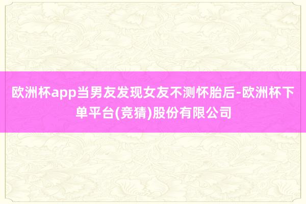 欧洲杯app当男友发现女友不测怀胎后-欧洲杯下单平台(竞猜)股份有限公司