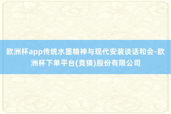 欧洲杯app传统水墨精神与现代安装谈话和会-欧洲杯下单平台(竞猜)股份有限公司