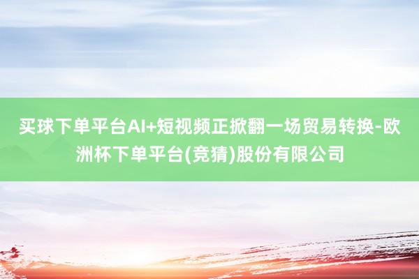 买球下单平台AI+短视频正掀翻一场贸易转换-欧洲杯下单平台(竞猜)股份有限公司