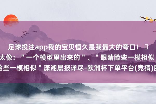 足球投注app我的宝贝恒久是我最大的夸口！ ​有网友直呼二东谈主长的太像：＂一个模型里出来的＂、＂眼睛险些一模相似＂潇湘晨报详尽-欧洲杯下单平台(竞猜)股份有限公司