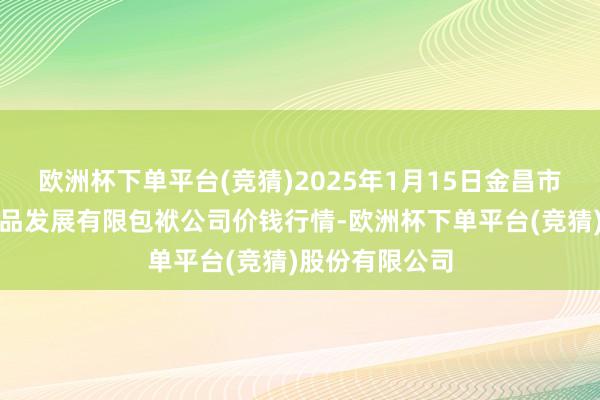 欧洲杯下单平台(竞猜)2025年1月15日金昌市金川自然农居品发展有限包袱公司价钱行情-欧洲杯下单平台(竞猜)股份有限公司