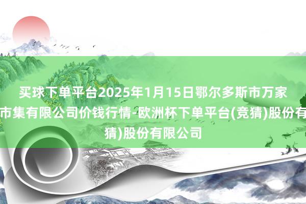 买球下单平台2025年1月15日鄂尔多斯市万家惠农贸市集有限公司价钱行情-欧洲杯下单平台(竞猜)股份有限公司