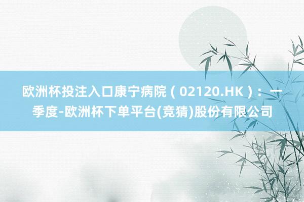 欧洲杯投注入口康宁病院 ( 02120.HK ) ：一季度-欧洲杯下单平台(竞猜)股份有限公司