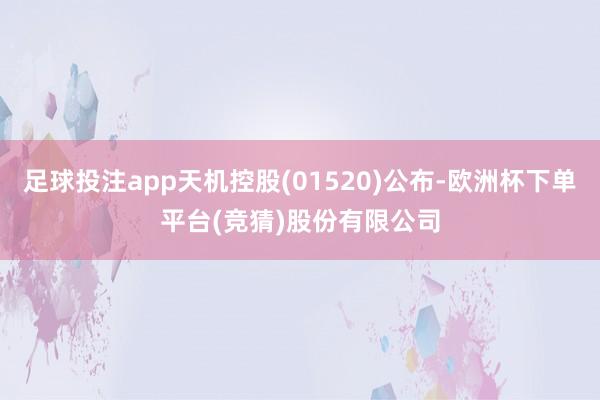 足球投注app天机控股(01520)公布-欧洲杯下单平台(竞猜)股份有限公司