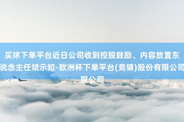 买球下单平台近日公司收到控股鼓励、内容放置东说念主任斌示知-欧洲杯下单平台(竞猜)股份有限公司