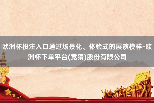 欧洲杯投注入口通过场景化、体验式的展演模样-欧洲杯下单平台(竞猜)股份有限公司