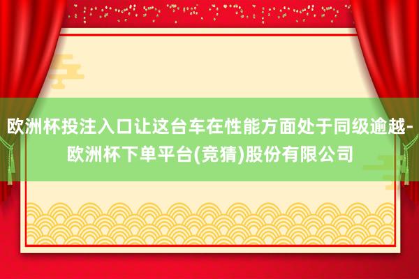 欧洲杯投注入口让这台车在性能方面处于同级逾越-欧洲杯下单平台(竞猜)股份有限公司