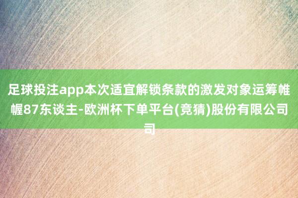 足球投注app本次适宜解锁条款的激发对象运筹帷幄87东谈主-欧洲杯下单平台(竞猜)股份有限公司