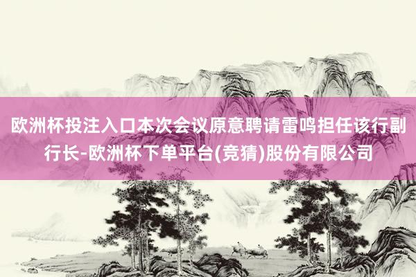 欧洲杯投注入口本次会议原意聘请雷鸣担任该行副行长-欧洲杯下单平台(竞猜)股份有限公司
