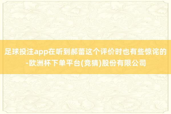 足球投注app在听到郝蕾这个评价时也有些惊诧的-欧洲杯下单平台(竞猜)股份有限公司