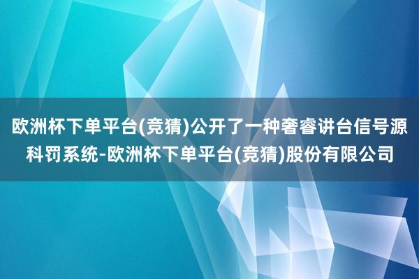 欧洲杯下单平台(竞猜)公开了一种奢睿讲台信号源科罚系统-欧洲杯下单平台(竞猜)股份有限公司