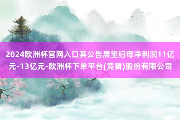 2024欧洲杯官网入口其公告展望归母净利润11亿元-13亿元-欧洲杯下单平台(竞猜)股份有限公司
