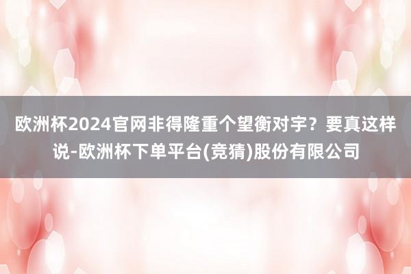 欧洲杯2024官网非得隆重个望衡对宇？要真这样说-欧洲杯下单平台(竞猜)股份有限公司