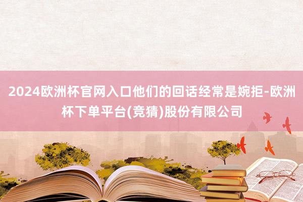 2024欧洲杯官网入口他们的回话经常是婉拒-欧洲杯下单平台(竞猜)股份有限公司