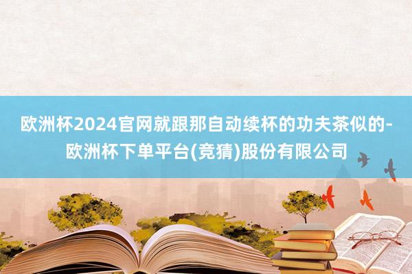 欧洲杯2024官网就跟那自动续杯的功夫茶似的-欧洲杯下单平台(竞猜)股份有限公司
