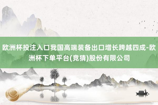 欧洲杯投注入口我国高端装备出口增长跨越四成-欧洲杯下单平台(竞猜)股份有限公司