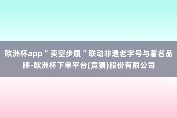 欧洲杯app＂卖空步履＂联动非遗老字号与着名品牌-欧洲杯下单平台(竞猜)股份有限公司