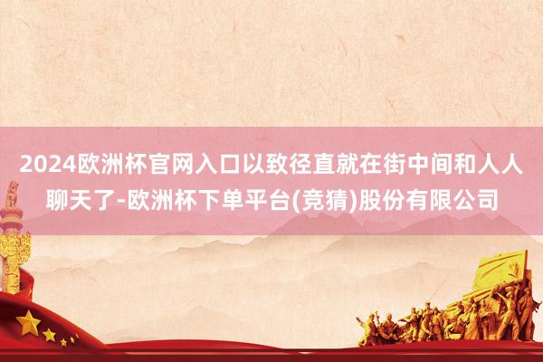 2024欧洲杯官网入口以致径直就在街中间和人人聊天了-欧洲杯下单平台(竞猜)股份有限公司