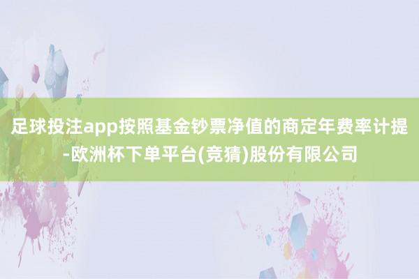 足球投注app按照基金钞票净值的商定年费率计提-欧洲杯下单平台(竞猜)股份有限公司