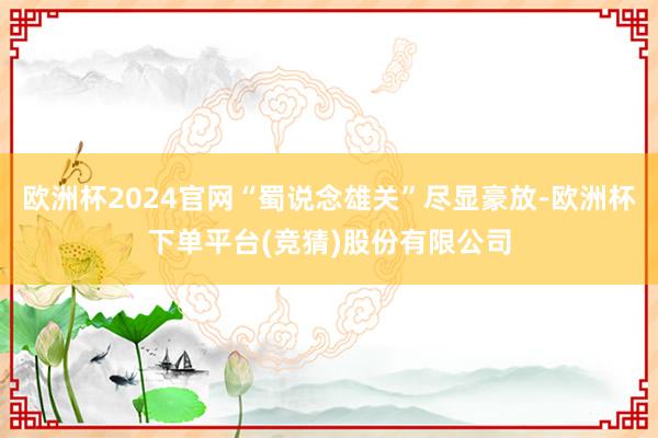 欧洲杯2024官网“蜀说念雄关”尽显豪放-欧洲杯下单平台(竞猜)股份有限公司
