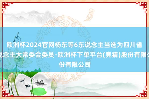欧洲杯2024官网杨东等6东说念主当选为四川省东说念主大常委会委员-欧洲杯下单平台(竞猜)股份有限公司