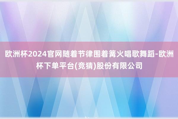 欧洲杯2024官网随着节律围着篝火唱歌舞蹈-欧洲杯下单平台(竞猜)股份有限公司