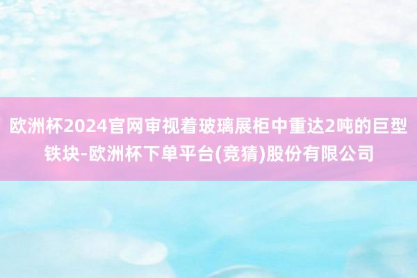 欧洲杯2024官网审视着玻璃展柜中重达2吨的巨型铁块-欧洲杯下单平台(竞猜)股份有限公司