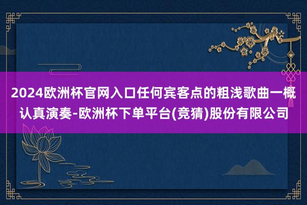 2024欧洲杯官网入口任何宾客点的粗浅歌曲一概认真演奏-欧洲杯下单平台(竞猜)股份有限公司