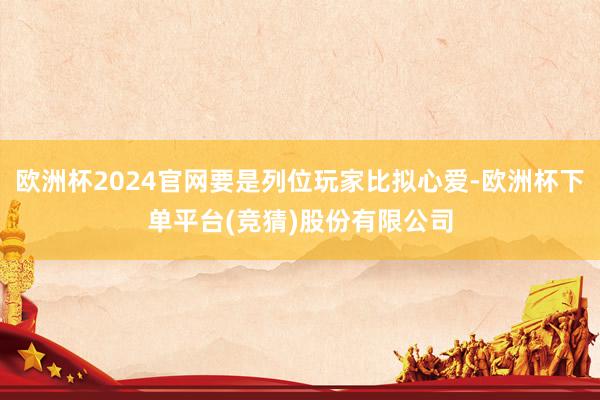 欧洲杯2024官网要是列位玩家比拟心爱-欧洲杯下单平台(竞猜)股份有限公司