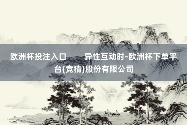 欧洲杯投注入口        异性互动时-欧洲杯下单平台(竞猜)股份有限公司
