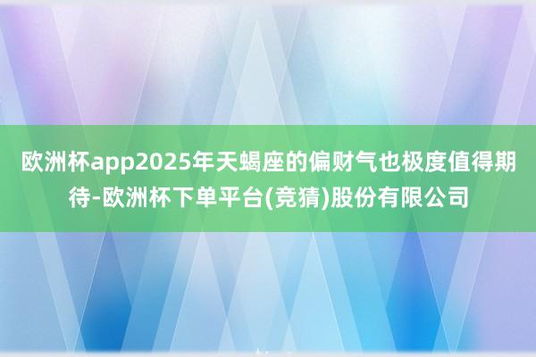 欧洲杯app2025年天蝎座的偏财气也极度值得期待-欧洲杯下单平台(竞猜)股份有限公司