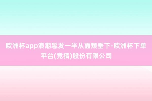 欧洲杯app浪潮鬈发一半从面颊垂下-欧洲杯下单平台(竞猜)股份有限公司